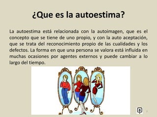¿Que es la autoestima?
Autoestima es la valoración positiva o negativa que una persona
hace de sí misma en función de los pensamientos, sentimientos
y experiencias acerca de sí propia. Es un término de Psicología
aunque se utiliza en el habla cotidiana para referirse, de un
modo general, al valor que una persona se da a sí misma.
7
 