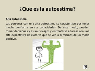¿Que es la autoestima?
Se puede ganar autoestima como perder autoestima por
situaciones amorosas, familiares, de trabajo; por agentes
externos o por nuestra propia autocrítica positiva o negativa.
9
 