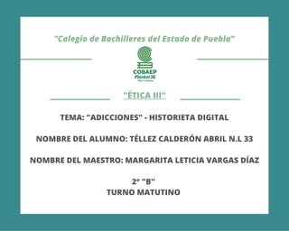 "Colegio de Bachilleres del Estado de Puebla"
"ÉTICA III"
TEMA: "ADICCIONES" - HISTORIETA DIGITAL
NOMBRE DEL ALUMNO: TÉLLEZ CALDERÓN ABRIL N.L 33
NOMBRE DEL MAESTRO: MARGARITA LETICIA VARGAS DÍAZ
2° "B"
TURNO MATUTINO
 