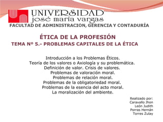 ÉTICA DE LA PROFESIÓN TEMA Nº 5.- PROBLEMAS CAPITALES DE LA ÉTICA  Introducción a los Problemas Éticos. Teoría de los valores o Axiología y su problemática.  Definición de valor. Crisis de valores.  Problemas de valoración moral. Problemas de relación moral. Problemas de la obligatoriedad moral.  Problemas de la esencia del acto moral. La moralización del ambiente. Realizado por: Caravallo Jhon León Judith Porras Hernán Torres Zulay 