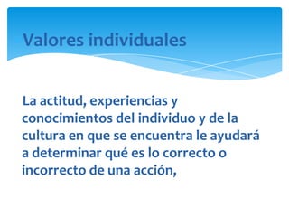 Valores individuales
La actitud, experiencias y
conocimientos del individuo y de la
cultura en que se encuentra le ayudará
a determinar qué es lo correcto o
incorrecto de una acción,

 