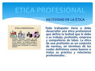 ETICA PROFESIONAL
NECESIDAD DE LA ÉTICA
Todo trabajador tiene o debe
desarrollar una ética profesional
que defina la lealtad que le debe
a su trabajo, profesión, empresa
y compañeros de labor. La ética
de una profesión es un conjunto
de normas, en términos de los
cuales definimos como buenas o
malas su práctica y relaciones
profesionales .

 