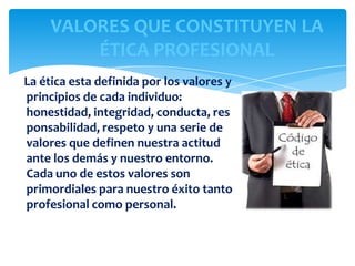 VALORES QUE CONSTITUYEN LA
ÉTICA PROFESIONAL
La ética esta definida por los valores y
principios de cada individuo:
honestidad, integridad, conducta, res
ponsabilidad, respeto y una serie de
valores que definen nuestra actitud
ante los demás y nuestro entorno.
Cada uno de estos valores son
primordiales para nuestro éxito tanto
profesional como personal.

 