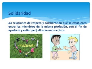 Solidaridad
Las relaciones de respeto y colaboración que se establecen
entre los miembros de la misma profesión, con el fin de
ayudarse y evitar perjudicarse unos a otros

 