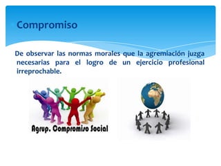 Compromiso
De observar las normas morales que la agremiación juzga
necesarias para el logro de un ejercicio profesional
irreprochable.

 