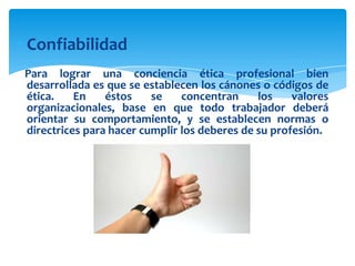 Confiabilidad
Para lograr una conciencia ética profesional bien
desarrollada es que se establecen los cánones o códigos de
ética.
En
éstos
se
concentran
los
valores
organizacionales, base en que todo trabajador deberá
orientar su comportamiento, y se establecen normas o
directrices para hacer cumplir los deberes de su profesión.

 