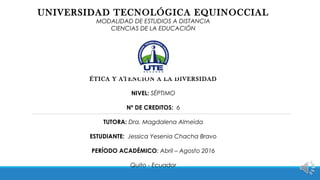 UNIVERSIDAD TECNOLÓGICA EQUINOCCIAL
MODALIDAD DE ESTUDIOS A DISTANCIA
CIENCIAS DE LA EDUCACIÓN
ÉTICA Y ATENCIÓN A LA DIVERSIDAD
NIVEL: SÉPTIMO
Nº DE CREDITOS: 6
TUTORA: Dra. Magdalena Almeida
ESTUDIANTE: Jessica Yesenia Chacha Bravo
PERÍODO ACADÉMICO: Abril – Agosto 2016
Quito - Ecuador
 