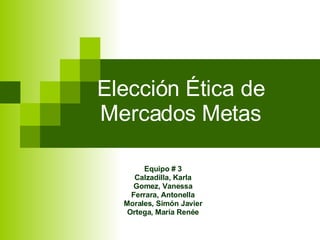 Elección Ética de Mercados Metas Equipo # 3 Calzadilla, Karla Gomez, Vanessa Ferrara, Antonella Morales, Simón Javier Ortega, María Renée 