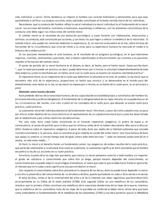 vida individual y social. Dicha tendencia se impone al hombre con carácter habitúales y permanente, para que vaya
aprendiendo a calificar sus propias acciones, estas aptitudes constituyen el llamado sentido moral de los individuos.
Recordemos que la conducta del hombre refleja la moral individual y la moral individual es el fundamento de la moral
social. Las acciones del hombre, instintivas o habituales, espontáneas o reflexivas, son los elementos constitutivos de la
conducta: este debe seguir las inducciones del sentido moral.
El sentido moral es el resultado de una evolución psicológica y cuyos factores son intelectuales, emocionales y
volitivos.La conducta,está constituida por acciones,y son éstas las que llegan a señalar la tendencia de la moralidad. El
sentido moral solo puede ser conocido mediante la experiencia, Ej: un marino se encuentra en el mar, entre millares de
horizontes de la circunferencia que sirve de límite a su vista, pero su experiencia humana ha marcado el rumbo a la
bitácora de la embarcación.
En las pasiones momentáneas el acto humano, es el resultado de un progreso psicológico, en el que intervienen
impulsos, instintos, sentimientos y pasiones, más o menos subordinados al discernimiento. Los instintos y las pasiones,
impiden la formación del sentido moral.
El punto de partida de la moral kantiana es el factum, es decir, el hecho, pero el hecho moral. Como escribe Kant:
"...que la razón pura puede ser práctica,es decir, puede determinar por sí misma la voluntad independientemente de todo
dato empírico, y esto lo manifiesta por un hecho, en el cual la razón pura se muestra en nosotros realmente práctica".
El imperativo moral,es un imperativo de la razón que determina la voluntad en el acto, en cambio, la ley moral que se
encuentra más allá de la experiencia, proporciona un hecho que anuncia y se desenvuelve en el mundo puro del
entendimiento, este hecho es la ley. La ley moral se impone por sí misma, es un hecho de la razón pura, es un principio a
priori.
Distinción entre moral y derecho
Kant pretende derivar de la naturaleza humana,de esa capacidad deracionalidad propia y constitutiva del hombre los
principiosmoralesy jurídicosobligatorios.El fundamento de la obligatoriedad de las leyes morales no se puede buscar en
las circunstancias del mundo, sino sólo a priori en los conceptos de la razón pura; que después se vuelve razón pura
práctica, razón práctica.
La autonomía moral del individuo devienela ley fundamental moral. Pero Kant, a pesar de cierto subjetivismo,no pasa
por alto un orden objetivo de las cosas;Kantno es el representante de un subjetivismo moral puro,como fue desarrollado
por el neokantismo y por ciertas doctrinas existencialistas.
Por otro lado, Kant creyó haber encontrado en el llamado imperativo categórico, la piedra de toque y, en
consecuencia, el punto de partida para la ética que los milenios antes de él no habían descubierto. Mas para la ética es
difícil fundarse sobre el imperativo categórico. A pesar de todo, Kant, por medio de la libertad autónoma que concede
incondicionalmente a la persona, ésta se convierte en gran medida en sostén del orden moral. Una frase famosa de Kant
que apoya lo anterior al mismo tiempo está dirigida contra todo totali tarismo: "...todo ser racional, existe como fin en sí
mismo, no sólo como medio... "
En Kant, la moral y el derecho tienen un fundamento común. Las exigencias de ambas resultan de la razón práctica,
que parte del sentimiento y la voluntad.Esta razón es autónoma, la autonomía significa en Kant solamente que el hombre
encuentra la ley de sus acciones en su razón práctica.
Para Kant,la praxis ética es algo más que teoría, que ciencia; la moral pertenece como tal a todo hombre, sin importar
el grado de sabiduría o conocimiento que sobre ella se tenga, porque hacerla depender del conocimiento, un
conocimiento que se puede adquirir es privilegiar al estudioso, al sabio que sabe lo que se debe hacer frente al ignorante,
al iletrado que no lo sabe; y esto significaría una parcialidad en la moral.
Con respecto al conocimiento sobre Dios presente en la mayoría de las éticas, Kant no puede hacer depender la moral
y con ella la praxis ética del conocimiento de -la existencia de Dios, puesto que todavía no sabe si Dios existe o no existe.
El tema de Dios, unido al de la inmortalidad del alma y el de la libertad, son ideas regulativas que Kant desarrolla
principalmente en su Crítica de la razón práctica (1788). Esta segunda Crítica -es una metafísica de las costumbres,
mientras que la primera Crítica constituía una metafísica de la naturaleza donde trata de las leyes de lo que es, mientras
que la metafísica de las costumbres trata de las leyes de lo que debe ser conforme al deber moral, dicha obra que tiene
como antecedente la Fundamentación de la metafísica de las costumbres, (1785) y una obra posterior que es la Metafísica
 
