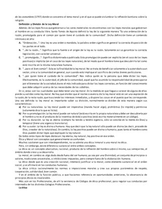 de las costumbres (1797) donde se concentra el tema moral y en el que se puede vislumbrar la reflexión kantiana sobre la
religión.
Definición y División de la Ley Moral
Además de las leyes físicasquegobiernan a los seres materiales no encontramos con las leyes morales que gobiernan
al hombre en su conducta libre. Santo Tomás de Aquino definió la ley de la siguiente manera "Es una ordenación de la
razón, promulgada para el común por quien tiene el cuidado de la comunidad". Dicha definición tiene un contenido
intrínseco en ella:
A. "Ordenación...": Una ley es una orden o mandato, la palabra orden significa en general la correcta disposición de
las partes en el todo.
B. "...de la razón...": Significa que la fuente o el origen de la ley es la razón. Solamente así se garantiza la correcta
legislación, con carácter universal.
C. "...promulgada...": Significa dictaminada o publicada.Esta promulgación puede ser explícita (en el caso de las leyes
positivas) o implícita (en el caso de las leyes naturales), de tal modo que el hombre tiene que descubrirla tal como
está inscrita en la misma naturaleza humana.
D. "...para el bien común": Esta es la finalidad dela ley moral.No se trata de beneficiar solamente a la autoridad o aun
sector, sino a la comunidad en general, aun cuando esto implique el sacrificio de ciertos bienes particulares.
E. "...por quien tiene el cuidado de la comunidad": Nos indica quién es la persona que debe dictar las leyes.
Efectivamente, es la autoridad, el jefe de la comunidad, aquel que ha asumido la responsabilidad de preocuparse
por el bienestar de la sociedad,ésees el más indicado para dictar las leyes correctas, en función del conocimiento
que debe adquirir acerca de las necesidades de los súbditos.
En sí, estas son las cualidades que debe tener una ley moral. En la medida en que llegue a carecer de alguna de ellas
pierde su validez como ley moral. No hay que olvidar que el núcleo o esencia de la ley moral está en ser una expresión de
la razón,de la recta razón, que trasciende los intereses inmediatos, y dispone las cosas en el puesto que les corresponde.
Una vez definida la ley moral es importante saber su división, normalmente se dividen de esta manera según sus
características:
a) Por su naturaleza. La ley moral puede ser imperativa (manda hacer algo), prohibitiva (lo impide) y permisiva
(solamente dice lo que es lícito).
b) Por su promulgación.La ley moral puede ser natural (está escrita en la propia naturaleza y debe ser descubierta por
el hombre y no es el producto de la inventiva de éste) o positiva (está escrita materialmente en un código).
c) Por su duración. La ley es eterna (siempre ha tenido y tendrá vigencia, sólo se concibe en la mente de Dios) y
temporal (tiene una vigencia transitoria).
d) Por su autor. La ley es divina o humana. Hay que decir que la ley natural sólo puede ser divina (es decir, procede de
Dios, creador de la naturaleza). En cambio, la ley positiva puede ser divina o humana, pues tanto el hombre como
Dios pueden dictar leyes que expliquen la ley natural.
De todos estos tipos de leyes destacan: ley eterna, ley natural, ley positiva en ese orden.
Ética y Moral son conceptos que generalmente se confunden.
Muchos sostienen que son interdependientes, no se admite una ética inmoral o una moral no ética.
Pero, sin embargo, existe diferencia sustancial entre ambos conceptos.
La ética es un concepto abarcativo, racional, producto de la reflexión del hombre sobre sí mismo, sus semejantes, el
ámbito donde crece y se desarrolla.
La moral, en cambio es algo dado desde fuera del ser humano, ya sea por una Divinidad, un conjunto de principios o
valores, tradiciones ancestrales, o inhibiciones impuestas, pero siempre fuera de la elaboración humana.
La ética desde que es una creación racional, intentará justificar a la moral, como elemento sustancial en el orden
social, y se afirmará en las conductas humanas.
La ética critica racionalmente las normas o imposiciones morales y crea sus propios parámetros de respeto,
cooperación, solidaridad, bien común.
Y en el ámbito de la función pública, a que hacíamos referencia en oportunidades anteriores, la observancia de
principios éticos es invalorable.
Más aún en los Profesionales, de allí la existencia de Códigos de ética profesional, para regular sus conductas por
intermedio de los distintos Colegios Profesionales.
La ética
 