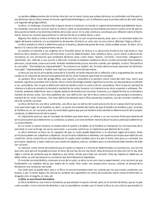 La palabra ética proviene de la íntima relación con la moral, tanto que ambos términos se confunden con frecuencia.
Los términos moral y ética tienen el mismo significado etimológico, con la diferencia que el primero deriva del latín (mos)
y el segundo del griego (ethos).
La ética, sin embargo, no prescribe ninguna norma o conducta; no manda ni sugiere directamente qué debemos hacer .
Su cometido consiste en aclarar qué es lo moral, cómo se fundamente racionalmente una moral y cómo se ha de aplicar
ésta posteriormente a los distintos ámbitos dela vida social. En la vida cotidiana constituye una reflexión sobre el hecho
moral, busca las razones que justifican la utilización de un sistema moral u otro.
Algunos han dado a la ética el título de arte de vivir bien, lo cual no parece exacto, pues que, si se reuniesen todas las
reglas de buena conducta, sin acompañarlas de examen, formaría un arte, mas no una ciencia. (Balmes,"Lógica y Ética)
La ética estudia la moral y determina qué es lo bueno y, desde este punto de vista, cómo se debe actuar. Es decir, es la
teoría o la ciencia del comportamiento moral.
Su estudio se remonta a los orígenes de la filosofía moral en Grecia y su desarrollo histórico ha sido diverso. Una
doctrina ética elabora y verifica afirmaciones o juicios determinados. Esta sentencia ética, juicio moral o declaración
normativa es una afirmación que contendrá términos tales como 'malo', 'bueno', 'correcto', 'incorrecto', 'obligatorio',
'permitido', etc, referido a una acción o decisión. Cuando se emplean sentencias éticas se está valorando moralmente a
personas,situaciones,cosaso acciones.Seestán estableciendo juicios morales cuando, por ejemplo, se dice: "Ese político
es corrupto", "Ese hombre es impresentable", "Su presencia es loable", etc. En estas declaraciones aparecen los términos
'corrupto', 'impresentable' y 'loable' que implican valoraciones de tipo moral.
La ética es una de las principales ramasde la Filosofía, en tanto requiere de la reflexión y de la argumentación, en este
campo es el conjunto de valoraciones generales de los seres humanos que viven en sociedad.
La palabra ética viene del griego ethos, que significa costumbre y la palabra moral viene del latín mos, moris que
también significacostumbre.Por lo tanto, ética y moral etimológicamente significan lo mismo.Las dos palabras serefieren
a las costumbres. Por lo que la definición nominal de ética sería la ciencia de las costumbres. Pero lo que en realidad le
interesa a la ética es estudiar la bondad o maldad de los actos humano, sin interesarse en otros aspectos o enfoques. Por
lo tanto, podemos determinar que su objeto material de estudio son los actos humanos y su objeto formal es la bondad o
maldad de dichos actos. Con esto podemos dar una definición real de la ética como la Ciencia que estudia la bondad o
maldad de los actos humanos. Con esta definición tenemos que la Ética posee dos aspectos, uno de carácter científico y
otro de carácter racional.
La ética de Kant es una ética autónoma, una ética que no deriva de la estructuración de un cuerpo doctrinal previo,
sino que tiene lugar en el hombre, es decir, se parte únicamente del hecho de que el hombre es hombre, y por. Lo tanto,
el hombre es un ser racional y esta racionalidad supone que para el hombre tiene sentido la determinación de la propia
conducta, la determinación de la praxis.
Es importante precisar que el concepto de hombre que tiene Kant, se refiere a un ser racional finito que necesita de
principios a priori para determinar su conducta,su praxis; así como también necesita de principiosa priori para determinar
su conocimiento.
Es así como la praxis humana se mueve entre el querer y el deber, en el hombre se interponen las inclinaciones de la
voluntad, la cual se dirige -en varias ocasiones- a acciones contrarias al imperativo que deviene de la razón.
La ética kantiana se basa en el supuesto de que la razón puede determinar a la voluntad según principios. Estos
principiospueden ser subjetivos u objetivos.Los principiossubjetivoso máximas, son aquellos principiosqueimplican una
condición, dicha condición es considerada por el sujeto como valedera para él y por lo tanto, sólo para su v oluntad. Los
principios objetivos o leyes implican una condición objetiva, esto es, valedero para la voluntad de todo hombre, de todo
ser racional.
La máxima, como norma de conducta que el sujeto se impone a sí mismo en determinadas circunstancias, una norma
que sólo vale para él no puede alcanzar el valor de una ley, de una ley moral. Muy distinto es en relación con la ley, esta
regla o norma de conducta que es objetiva y, por tanto, válida para todo ser racional. Esta ley impone un deber ser, un
deber obrar, es una ley necesaria y universal que Kant denomina imperativo.
El carácter racional deética, viene por el uso de la razón. La ética no es una ciencia experimental, sino racional ya que
fundamenta sus modelos éticos por medio de la razón. Ésta razón nos proporciona causas, razones, el porqué de la
bondad en una conducta realizada.
Con todo esto se puede decir que a la Ética le concierne proporcionar las razones por las que ciertas conductas son
buenas y por lo tanto dignas de realizarse, también de argumentar en contra de conductas malas como el homicidio, la
drogadicción, el engaño, el robo, etc.
La Ética es una Ciencia Normativa:
La Ética también es una ciencia normativa ya que estudia lo que es normal, pero no lo normal de hecho, que es lo que
suele suceder, sino lo normal de derecho, o sea lo que debería suceder, por lo tanto la Ética es una ciencia que estudia lo
 