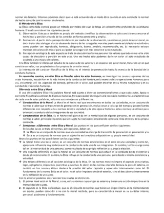 normal de derecho. Entonces podemos decir que se está actuando de un modo ético cuando en esta conducta lo normal
de hecho coincide con lo normal de derecho.
El Método de la Ética:
La Ética como toda ciencia posee un método por medio del cual se tenga un conocimiento profundo de la conducta
humana. El cual consiste en los siguientes pasos:
1. Observación. Este paso también es propio del método científico. La observación no solo consiste en acercarse al
hecho real y percibir a través de los sentidos en forma penetrante y amplia.
2. Evaluación. A partir de la percepción del acto por medio de la observación, se emiten un juicio de valor moral, es
decir tratar de catalogar el acto observado dentro de las categorías morales previamente establecidas estudiadas
como pueden ser: reprobable, honesto, obligatorio, bueno, amable, recomendable, etc. Es necesario existan
matrices de valoración moral para así poder catalogar con más detalle el acto estudiado.
3. Percepción axiológica.Es este aspecto se trata de descubrir en forma personal los valores quetodavía no se ha sido
capaz de descubrir o percibir en este acto. Una vez hecho esto podemos darle un valor al acto estudiado de
acuerdo a una escala de valores.
A la Ética también leinteresa el estudio de la esencia de los valores y, en especial del valor moral, tratar de ver en qué
consiste un valor, sus propiedades y los propios de un valor moral.
Lo interesante del carácter filosófico de la Ética es el intento de penetración hasta la esencia de la bondad de la
conducta humana.
En resumidas cuentas, estudiar Ética es filosofar sobre los actos humanos, es investigar las causas supremas de los
actos humanos, escudriñar en lo más íntimo de la conducta del hombre, en la esencia de las operaciones humanas para
así, vislumbrar allí los aspectos de bondad, perfección o valor, que pueden encerrar en su misma naturaleza y en su
calidad de creaciones humanas.
Diferencia entre Ética y Moral
El uso de la palabra Ética y la palabra Moral está sujeto a diversos convencionalismos y que cada autor, época o
corriente filosóficalasutilizan dediversas maneras.Pero para poder distinguir será necesario nombrar las características
de cada una de estas palabras, así como sus semejanzas y diferencias.
 Características de la Moral. La Moral es el hecho real que encontramos en todas las sociedades, es un conjunto de
normas a saber que se transmiten de generación en generación, evolucionan a lo largo del tiempo y poseen fuertes
diferencias con respecto a las normas de otra sociedad y de otra época histórica, estas normas se utilizan para
orientar la conducta de los integrantes de esa sociedad.
 Características de la Ética. Es el hecho real que se da en la mentalidad de algunas personas, es un conjunto de
normas a saber, principio y razones que un sujeto ha realizado y establecido como una línea directriz de su propia
conducta.
 Semejanzas y Diferencias entre Ética y Moral. Los puntos en los que confluyen son los siguientes:
En los dos casos se trata de normas, percepciones, deber ser.
 La Moral es un conjunto de normas que una sociedad seencarga de transmitir de generación en generación y la
 Ética es un conjunto de normas que un sujeto ha esclarecido y adoptado en su propia mentalidad.
Ahora los puntos en los que difieren son los siguientes:
 La Moral tiene una base social, es un conjunto de normas establecidas en el seno de una sociedad y como tal,
ejerce una influencia muy poderosa en la conducta de cada uno de sus integrantes. En cambio, la Ética surge como
tal en la interioridad de una persona, como resultado de su propia reflexión y su propia elección.
 Una segunda diferencia es que la Moral es un conjunto de normas que actúan en la c onducta desde el exterior o
desde el inconsciente.En cambio,la Ética influyeen la conducta de una persona, pero desde si misma conciencia y
voluntad.
 Una tercera diferencia es el carácter axiológico de la ética. En las normas morales impera el aspecto pr escriptivo,
legal,obligatorio, impositivo, coercitivo y punitivo. Es decir, en las normas morales destaca la presión externa, en
cambio en las normas éticas destaca la presión del valor captado y apreciado internamente como tal. El
fundamento de la norma Ética es el valor, no el valor impuesto desde el exterior, sino el descubierto internamente
en la reflexión de un sujeto.
Con lo anterior podemos decir existen tres niveles de distinción.
1. El primer nivel está en la Moral, o sea, en las normas cuyo origen es externo y tienen una acción impositiva en la
mentalidad del sujeto.
2. El segundo es la Ética conceptual, que es el conjunto de normas que tienen un origen interno en la mentalidad de
un sujeto, pueden coincidir o no con la moral recibida, pero su característica mayor es su carácter interno,
personal, autónomo y fundamentante.
 