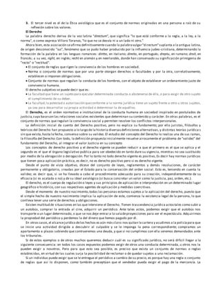 3. El tercer nivel es el de la Ética axiológica que es el conjunto de normas originadas en una persona a raíz de su
reflexión sobre los valores.
El Derecho
La palabra derecho deriva de la voz latina "directum", que significa "lo que está conforme a la regla, a la ley, a la
norma", o como expresa Villoro Toranzo, "lo que no se desvía ni a un lado ni otro."
Ahora bien, esta asociación seafirma definitivamentecuando la palabravulgar"directum"suplanta a la antigua latina,
de origen desconocido "ius", fenómeno que se pudo haber producido por la influencia judeo-cristiana, determinando la
formación de la palabra en las lenguas romances: diritto, en italiano; direito, en portugués; dreptu, en rumano; droit, en
francés; a su vez, right, en inglés; recht en alemán y en neerlandés, donde han conservado su significación primigenia de
"recto" o "rectitud".
 El conjunto de reglas que rigen la convivencia de los hombres en sociedad.
 Norma o conjunto de normas que por una parte otorgan derechos o facultades y por la otra, correlativamente,
establecen o imponen obligaciones.
 Conjunto de normas que regulan la conducta de los hombres, con el objeto de establecer un ordenamiento justo de
convivencia humana.
El derecho subjetivo se puede decir que es:
 La facultad que tiene un sujeto para ejecutar determinada conducta o abstenerse de ella, o para exigir de otro sujeto
el cumplimiento de su deber.
 La facultad,la potestad o autorización queconforme a la norma jurídica tiene un sujeto frente a otro u otros sujetos,
ya sea para desarrollar su propia actividad o determinar la de aquéllos.
El Derecho, es el orden normativo e institucional de la conducta humana en sociedad inspirado en postulados de
justicia,cuya baseson las relaciones sociales existentes que determinan su contenido y carácter. En otras palabras, es el
conjunto de normas que regulan la convivencia social y permiten resolver los conflictos interpersonales.
La definición inicial da cuenta del Derecho positivo, pero no explica su fundamento; por ello juristas, filósofos y
teóricos del Derecho han propuesto a lo largo de la historia diversasdefinicionesalternativas, y distintas teorías jurídica s
sin que exista,hasta la fecha, consenso sobre su validez. El estudio del concepto del Derecho lo realiza una de sus ramas,
la Filosofía del Derecho.Con todo, la definición propuesta inicialmente resuelve airosamente el problema de "validez" del
fundamento del Derecho, al integrar el valor Justicia en su concepto
Los conceptos de derecho positivo y el derecho vigente se pueden reducir a que el primero es el que se aplica y el
segundo es el que el órgano legislativo publica para ser obedecido en tanto dure su vigencia, mientras no sea sustituido
por medio de la abrogación o derogación. Por lo tanto no todo derecho vigente es positivo, Es decir hay normas jurídicas
que tienen poca aplicación práctica, es decir, no es derecho positivo pero si es derecho vigente.
Desde el punto de vista objetivo, dícese del conjunto de leyes, reglamentos y demás resoluciones, de carácter
permanente y obligatorio, creadas por el Estado para la conservación del orden social. Esto es, teniendo en cuenta la
validez; es decir que, si se ha llevado a cabo el procedimiento adecuado para su creación, independientemente de su
eficacia (si es acatada o no) y de su ideal axiológico (si busca concretar un valor como la justicia, paz, orden, etc.).
El derecho, es el cuerpo de regulación o leyes y sus principios de aplicación e interpretación en un determinado lugar
geográfico e histórico, con sus respectivos agentes de aplicación y medidas coercitivas.
Desde el momento de nuestro nacimiento,todas las personas estamos sujetos a la aplicación del derecho, puesto que
el simple hecho de nuestro nacimiento implica la aplicación de este, comienza la existencia legal de la persona, lo que
conlleva tener una serie de derechos y obligaciones.
Existen multitud de situaciones en las queinterviene el Derecho. Tienen trascendencia jurídica actostales como subir a
un autobús, comprar la entrada al cine, adquirir un periódico. Ante tales actos, podemos exigir que el autobús nos
transporte a un lugar determinado, o que se nos deje entrar a la saladeproyecciones para ver el espectáculo. Adquirimos
la propiedad del periódico y perdemos la del dinero que hemos pagado por él.
En otros casos,el alcancejurídico delos hechos es aún más claro:nos quitan la cartera y acudimos a la policíapara que
se inicie una actividad dirigida a descubrir al culpable y se le imponga la pena correspondiente; compramos un
apartamento a plazos sabiendo que contraeremos una deuda, y que si no cumplimos con ella seremos demandados ante
los tribunales.
Si de estos ejemplos o de otros muchos queremos deducir cuál es su significado jurídico, no será difícil llegar a la
siguiente consecuencia: en todos los casos expuestos podemos exigir de otros una conducta determinada, u otros nos la
pueden exigir a nosotros. Pero para que esto sea posible, es preciso que exista un conjunto de normas o reglas
establecidas, en virtud de las cuales surja la posibilidad de reclamar o de quedar sujetos a una reclamación.
Si un individuo puede exigir que se le entregue el periódico a cambio de su precio, es porque hay una regla o conjunto
de reglas que así lo disponen, como también preceptúan que el vendedor pueda exigir el pago de la mercancía. La
 