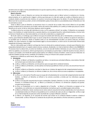 existencia de una regla o norma preestablecida es lo que da soporte jurídico, a todos los hechos y, de este modo nos pone
en contacto con el Derecho.
Moral y Derecho
Tanto la Moral como el Derecho son normas de conducta humana; pero la Moral valora la conducta en sí misma,
plenariamente, en la significación integral y última que tiene para la vida del sujeto; en cambio, el Derecho valora la
conducta desde un punto de vista relativo, en cuanto al alcance que tenga para los demás. El campo de imperio de la
Moral es el de la conciencia,es decir,el de la intimidad del sujeto;el área sobre la cual pretende actuar el Derecho es el de
la convivencia social.
Tanto la Moral como el Derecho se encaminan hacia la creación de un orden. Pero el de la Moral es el que debe
producirsedentro de la conciencia;es el orden interior de nuestra vida auténtica.En cambio,el orden que procura crear el
Derecho es el social, el de las relaciones objetivas entre las gentes.
"La Moral valora las acciones del individuo en vista a su fin supremo y último"; en cambio, "el Derecho no se propone
llevar a los hombres al cumplimiento de su supremo destino, no se propone hacerlos radicalmente buenos, sino tan sólo
armonizar el tejido de sus relaciones externas, en vista de la coexistencia y cooperación".
No ha de creerse, sin embargo, que la Moral seocupa únicamente del individuo,de la intimidad desu conciencia y,a la
inversa,que el Derecho desdeña todo lo que no sea el campo de las relaciones sociales. La Moral no opone el individuo a
la sociedad; por el contrario, reputa al hombre como un ser eminentemente sociable y lo valora como tal; en buena
medida, los actos humanos se juzgan moralmente según su alcance exterior, su valor social: el camino del infierno está
empedrado de buenas intenciones.
Pero es indiscutible que la Moral se dirige más hacia lo íntimo de la conducta humana, en tanto que el Derecho mira
preponderantemente hacia el aspecto externo de esa conducta. Aludiendo a la interioridad de la Moral, dice RADBRUCH:
"El proceso moral se desarrolla, no entre los hombres, sino en el seno del hombre individual, en una silenciosa polémica
entre los apetitos y la conciencia, entrela parte grosera y corrompida y la parte mejor o ideal de nosotros mismos,entre la
criatura y el Creador, en el fondo de nuestro propio pecho. En la Moral se halla el hombre -como Cristo en el Desierto- en
sublime soledad consigo mismo, sometido únicamente a la ley y al tribunal de la propia conciencia".
Semejanzas y diferencias entre moral, ética y derecho
1. Semejanzas:
a. La Ética, la Moral y el Derecho; no podrían ser tales, si no existe una actividad reflexiva, consciente y libre del
ser humano que se orienta hacia el deber ser.
b. La Ética, la Moral y el Derecho; son disciplinas que se ocupan de la conducta humana.
c. La Ética,la Moral y el Derecho; son disciplinas normativas quedefinen el bien y el mal y nos encaminan hacia el
primero.
d. La Ética, la Moral y el Derecho; conciben la idea de ser sistemas de regulación del comportamiento humano.
e. La Ética, la Moral y el Derecho; se refieren al deber ser, discriminan entre acciones aceptables e inaceptables.
2. Diferencias:
 La Ética es la disciplina filosófica que se ocupa de la fundamentación racional del comportamiento moral del
hombre. La Moral y el Derecho; se refieren a los valores asumidos y vividos por los individuos o grupos
determinados.
 La Ética se ocupa del conjunto de principios inalterables. Ejemplo: Derecho a la vida, el respeto por la persona
humana, la confidencialidad, etc. La Moral y el Derecho; se refieren a la dimensión subjetiva de quienes
asumen esos principios.
 La Ética se fundamenta en la razón y depende de la Filosofía. La Moral y el Derecho; se apoyan en las
costumbres y la conforman un conjunto de elementos normativos que la sociedad acepta como válidos.
 La Moral y el Derecho; tienen una basesocial,tales como el conjunto de normas establecidas en el seno de una
sociedad ejerciendo una influencia muy poderosa en la conducta de cada uno de sus integrantes. La Ética surge
en la interioridad de una persona como resultado de su propia reflexión y elección.
 La Moral y el Derecho; es el conjunto de normas que actúan en la conducta desde el exterior o desde el
inconsciente. La Ética influye en la conducta de una persona, pero desde su misma conciencia y voluntad.
Autor:
Elizabeth Ortiz
edvortiz@hotmail.com
 