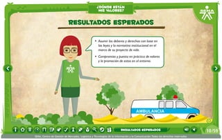 ¿dónde están
                                                    mis valores?


                           Resultados esperados

                                                 •	 Asumir los deberes y derechos con base en
                                                    las leyes y la normativa institucional en el
                                                    marco de su proyecto de vida.
                                                 •	 Compromiso y puesta en práctica de valores
                                                    y la promoción de estos en el entorno.




                                                                                    AMBULANCIA



                                                                       resultados esperados                                      10 /59
SENA, Centro de Gestión de Mercados, Logística y Tecnologías de la Información y la Comunicación.Todos los derechos reservados
 