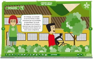 ¿dónde están
                                                          mis valores?

situación         1

                        Sin embargo, sus actitudes
                        no son las mismas, le falta
                      entusiasmo por sus actividades
                         de aprendizaje. Su círculo
                        de amigos no es el mismo y
                      pareciera que esta situación es
                      la evidencia de la relación con
                         estos nuevos compañeros.




                                                                             actividad                                                 14 /59
      SENA, Centro de Gestión de Mercados, Logística y Tecnologías de la Información y la Comunicación.Todos los derechos reservados
 