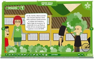 ¿dónde están
                                                          mis valores?

situación         1
                             Un día, Camilo y Paula acuerdan
                              una cita para almorzar, tomar
                             café y conversar. Camilo terminó
                                 su trabajo más temprano y
                              llegó al lugar de encuentro. Se
                              sorprendió al ver que Paula ya
                             estaba allí con una persona que,
                                al parecer, no era del SENA.




                                                                             actividad                                                 15 /59
      SENA, Centro de Gestión de Mercados, Logística y Tecnologías de la Información y la Comunicación.Todos los derechos reservados
 