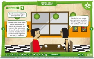 ¿dónde están
                                                              mis valores?

situación             1
Camilo no se aguantó y con
  preocupación le dijo:
                                                                                                                        ¡Ay! Cami no eres mi papá
                                                                                                                       para que me des cantaleta,
Paulis tú sabes que te quiero                                                                                          ¡listo! Ya estoy grandecita y
  mucho, llevamos mucho                                                                                                sé lo que hago con mi vida.
 tiempo de amigos; por eso
mismo, te digo que no estoy
de acuerdo con lo que estás
haciendo. ¿Tú sabes el daño
que le haces a tu organismo,
   a tu vida y a tu familia?




                                                                                 actividad                                                             20 /59
          SENA, Centro de Gestión de Mercados, Logística y Tecnologías de la Información y la Comunicación.Todos los derechos reservados
 