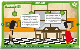 ¿dónde están
                                                          mis valores?

situación         1

                                                                                   No, ¿cómo se te ocurre? Por
                           Camilo, gracias por la invitación,
                                                                                  favor Paula, ¿qué te pasa?, te
                              ¿de casualidad, tienes algo
                                                                                  desconozco. Cuando vuelvas a
                               de dinero que me prestes?
                                                                                  ser la persona que conocí, me
                           Descompleté el que mi mamá me
                                                                                          llamas. ¡Adiós!
                           dio para los gastos de la semana.
                           ¡Je je!, es que mi nuevo estilo de
                                     vida es costoso.




                                                                             actividad                                                 21 /59
      SENA, Centro de Gestión de Mercados, Logística y Tecnologías de la Información y la Comunicación.Todos los derechos reservados
 