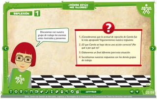 ¿dónde están
                                                          mis valores?

reflexión         1

                       Discutamos con nuestro
                     grupo de trabajo las escenas
                                                                     1.	¿Consideramos que la actitud de reproche de Camilo fue
                     antes ilustradas y pensemos:
                                                                        la más apropiada? Argumentemos nuestra respuesta.
                                                                     2.	¿El que Camilo se haya ido es una acción correcta? ¿Por
                                                                        qué o por qué no?
                                                                     3.	Elaboremos un final diferente para esta situación.
                                                                     4.	Socializamos nuestras respuestas con los demás grupos
                                                                        de trabajo.




                                                                             actividad                                                 22 /59
      SENA, Centro de Gestión de Mercados, Logística y Tecnologías de la Información y la Comunicación.Todos los derechos reservados
 