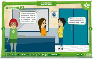 ¿dónde están
                                                          mis valores?

situación         2
                   Cuando Teresa terminó
                  la reunión con su jefe, se
                   acercó a María, otra de
                  sus compañeras; y con un                                                                        ¿Adivina qué escuché que
                   tono sarcástico le dice:                                                                        le estaban diciendo a tu
                                                                                                                  intachable amiga Clarita?




                                                                             actividad                                                        24 /59
      SENA, Centro de Gestión de Mercados, Logística y Tecnologías de la Información y la Comunicación.Todos los derechos reservados
 