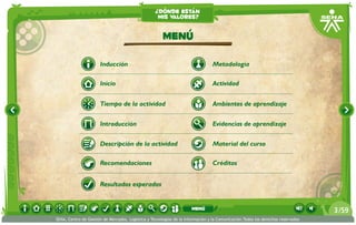 ¿dónde están
                                                    mis valores?


                                                       Menú

                      Inducción                                                  Metodología

                      Inicio                                                     Actividad


                      Tiempo de la actividad                                     Ambientes de aprendizaje


                      Introducción                                               Evidencias de aprendizaje

                      Descripción de la actividad                                Material del curso

                      Recomendaciones                                            Créditos


                      Resultados esperados


                                                                      menú                                                       3 /59
SENA, Centro de Gestión de Mercados, Logística y Tecnologías de la Información y la Comunicación.Todos los derechos reservados
 