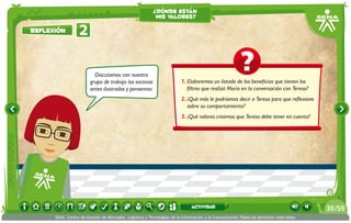 ¿dónde están
                                                          mis valores?

reflexión         2

                          Discutamos con nuestro
                        grupo de trabajo las escenas                    1.	Elaboremos un listado de los beneficios que tienen los
                        antes ilustradas y pensemos:                       filtros que realizó María en la conversación con Teresa?
                                                                        2.	¿Qué más le podríamos decir a Teresa para que reflexione
                                                                           sobre su comportamiento?
                                                                        3.	¿Qué valores creemos que Teresa debe tener en cuenta?




                                                                             actividad                                                 30 /59
      SENA, Centro de Gestión de Mercados, Logística y Tecnologías de la Información y la Comunicación.Todos los derechos reservados
 