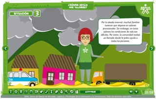 ¿dónde están
                                                                    mis valores?

          situación         3
                                                                                                          Por la oleada invernal, muchas familias
                                                                                                               tuvieron que alojarse en salones
                                                                                                                                                v
                                                                                                            provisionales. Sin embargo, en estos
                                                                                                             salones las condiciones de vida son
                                                                                                          difíciles. Por tanto, la comunidad realizó
                                                                                                             un llamado donde le piden ayuda a
                                                                                                                       todas las personas.




ULANCIA



                                                                                       actividad                                                       31 /59
                SENA, Centro de Gestión de Mercados, Logística y Tecnologías de la Información y la Comunicación.Todos los derechos reservados
 