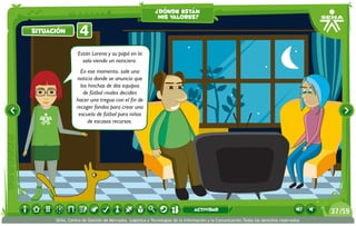 ¿dónde están
                                                          mis valores?

situación         4
                 Están Lorena y su papá en la
                   sala viendo un noticiero.
                  En ese momento, sale una
                noticia donde se anuncia que
                  los hinchas de dos equipos
                   de fútbol rivales deciden
                hacer una tregua con el fin de
                recoger fondos para crear una
                 escuela de fútbol para niños
                      de escasos recursos.




                                                                             actividad                                                 37 /59
      SENA, Centro de Gestión de Mercados, Logística y Tecnologías de la Información y la Comunicación.Todos los derechos reservados
 