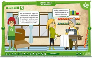¿dónde están
                                                          mis valores?

situación         5
                                                                                    No hay problema señora
                                                                                    Carolina, confíe en mí. Yo
                 Ella necesitaba con urgencia la                                      me encargo de todo.
                  confección de un vestido para
                 un evento muy importante; por
                 lo que le pidió que le comprara
                las telas y demás accesorios que
                    necesitaba para el vestido.




                                                                             actividad                                                 43 /59
      SENA, Centro de Gestión de Mercados, Logística y Tecnologías de la Información y la Comunicación.Todos los derechos reservados
 