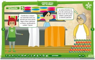 ¿dónde están
                                                          mis valores?

situación         5                                                                        La señora Carolina no
                                                                                          se va dar cuenta que las
                                                                                          telas no son de la mejor
                   Cuando fue a comprar                                                    calidad; y podré ganar
                 los materiales tomó una                                                   un dinerito adicional.
                decisión que nunca pensó
                 llegar a hacer, ahorrarse
                un dinero, sacrificando la
                     calidad. Y pensó:




                                                                             actividad                                                 44 /59
      SENA, Centro de Gestión de Mercados, Logística y Tecnologías de la Información y la Comunicación.Todos los derechos reservados
 