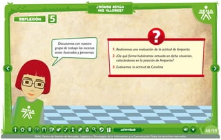 ¿dónde están
                                                          mis valores?

Reflexión         5

                        Discutamos con nuestro
                      grupo de trabajo las escenas                    1.	Realicemos una evaluación de la actitud de Amparito.
                      antes ilustradas y pensemos:
                                                                      2.	¿De qué forma hubiéramos actuado en dicha situación,
                                                                         colocándonos en la posición de Amparito?
                                                                      3.	Evaluemos la actitud de Carolina




                                                                             actividad                                                 48 /59
      SENA, Centro de Gestión de Mercados, Logística y Tecnologías de la Información y la Comunicación.Todos los derechos reservados
 