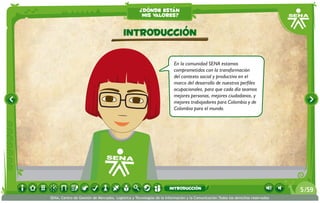 ¿dónde están
                                                    mis valores?


                                          Introducción

                                                                       En la comunidad SENA estamos
                                                                       comprometidos con la transformación
                                                                       del contexto social y productivo en el
                                                                       marco del desarrollo de nuestros perfiles
                                                                       ocupacionales, para que cada día seamos
                                                                       mejores personas, mejores ciudadanos, y
                                                                       mejores trabajadores para Colombia y de
                                                                       Colombia para el mundo.




                                                                    introducción                                                 5 /59
SENA, Centro de Gestión de Mercados, Logística y Tecnologías de la Información y la Comunicación.Todos los derechos reservados
 