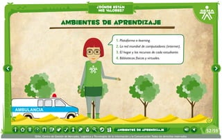 ¿dónde están
                                                           mis valores?


                            ambientes de aprendizaje

                                                                          1.	Plataforma e-learning.
                                                                          2.	La red mundial de computadores (internet).
                                                                          3.	El hogar y los recursos de cada estudiante.
                                                                          4.	Bibliotecas físicas y virtuales.




AMBULANCIA



                                                                           ambientes de aprendizaje                                     52 /59
       SENA, Centro de Gestión de Mercados, Logística y Tecnologías de la Información y la Comunicación.Todos los derechos reservados
 