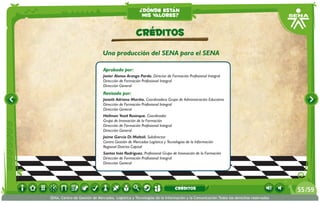 ¿dónde están
                                                     mis valores?


                                                  CRÉDITOS
                              Una producción del SENA para el SENA

                              Aprobado por:
                              Javier Alonso Arango Pardo. Director de Formación Profesional Integral
                              Dirección de Formación Profesional Integral
                              Dirección General
                              Revisado por:
                              Janeth Adriana Mariño. Coordinadora Grupo de Administración Educativa
                              Dirección de Formación Profesional Integral
                              Dirección General
                              Hellman Yesid Rusinque. Coordinador
                              Grupo de Innovación de la Formación
                              Dirección de Formación Profesional Integral
                              Dirección General
                              Jaíme García Di Moltoli. Subdirector
                              Centro Gestión de Mercados Logística y Tecnologías de la Información
                              Regional Distrito Capital
                              Santos Inés Rodríguez. Profesional Grupo de Innovación de la Formación
                              Dirección de Formación Profesional Integral
                              Dirección General




                                                                            CRÉDITOS                                             55 /59
SENA, Centro de Gestión de Mercados, Logística y Tecnologías de la Información y la Comunicación.Todos los derechos reservados
 