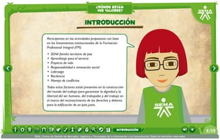 ¿dónde están
                                                    mis valores?


                                          Introducción
          Participemos en las actividades propuestas con base
          en los lineamientos institucionales de la Formación
          Profesional Integral (FPI):
          •	 SENA familia territorio de paz
          •	 Aprendizaje para el servicio
          •	 Proyecto de vida
          •	 Responsabilidad e innovación social
          •	 Liderazgo
          •	 Recilencia
          •	 Manejo de conflictos
          Todos estos factores están presentes en la construcción
          del mundo del trabajo para garantizar la dignidad y la
          libertad del ser humano, del trabajador y del trabajo en
          el marco del reconocimiento de los derechos y deberes
          para la edificación de un país justo.




                                                                    introducción                                                 6 /59
SENA, Centro de Gestión de Mercados, Logística y Tecnologías de la Información y la Comunicación.Todos los derechos reservados
 