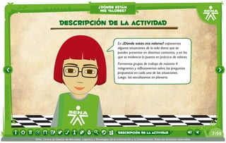 ¿dónde están
                                                    mis valores?


                   Descripción de la actividad

                                                                   En ¿Dónde están mis valores? exponemos
                                                                   algunas situaciones de la vida diaria que se
                                                                   pueden presentar en distintos contextos, y en los
                                                                   que se evidencia la puesta en práctica de valores.
                                                                   Formemos grupos de trabajo de máximo 4
                                                                   integrantes y reflexionemos sobre las preguntas
                                                                   propuestas en cada una de las situaciones.
                                                                   Luego, las socializamos en plenaria.




                                                                   descripción de la actividad                                   7 /59
SENA, Centro de Gestión de Mercados, Logística y Tecnologías de la Información y la Comunicación.Todos los derechos reservados
 