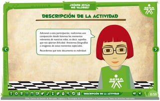 ¿dónde están
                                                    mis valores?


                   Descripción de la actividad

                Adicional a esta participación, realicemos una
                composición donde listemos los momentos
                relevantes de nuestras vidas, es decir, aquellos
                que nos aportan felicidad. Anexemos fotografías
                o imágenes de estos momentos especiales.
                Recordemos que este documento es individual.




                                                                   descripción de la actividad                                   8 /59
SENA, Centro de Gestión de Mercados, Logística y Tecnologías de la Información y la Comunicación.Todos los derechos reservados
 