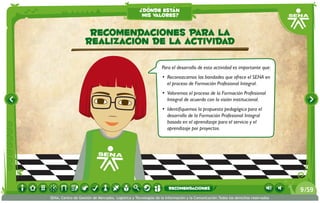 ¿dónde están
                                                    mis valores?


                     Recomendaciones para la
                    realización de la actividad

                                                                Para el desarrollo de esta actividad es importante que:
                                                                •	 Reconozcamos las bondades que ofrece el SENA en
                                                                   el proceso de Formación Profesional Integral.
                                                                •	 Valoremos el proceso de la Formación Profesional
                                                                   Integral de acuerdo con la visión institucional.
                                                                •	 Identifiquemos la propuesta pedagógica para el
                                                                   desarrollo de la Formación Profesional Integral
                                                                   basada en el aprendizaje para el servicio y el
                                                                   aprendizaje por proyectos.




                                                                    recomendaciones                                              9 /59
SENA, Centro de Gestión de Mercados, Logística y Tecnologías de la Información y la Comunicación.Todos los derechos reservados
 