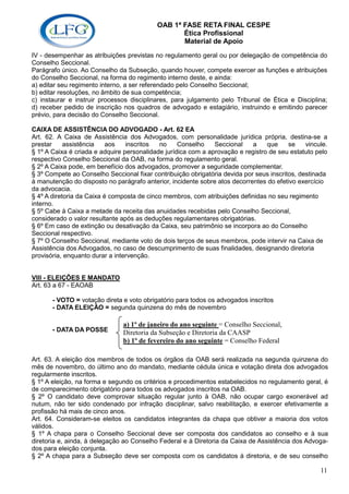OAB 1ª FASE RETA FINAL CESPE
                                                  Ética Profissional
                                                  Material de Apoio
IV - desempenhar as atribuições previstas no regulamento geral ou por delegação de competência do
Conselho Seccional.
Parágrafo único. Ao Conselho da Subseção, quando houver, compete exercer as funções e atribuições
do Conselho Seccional, na forma do regimento interno deste, e ainda:
a) editar seu regimento interno, a ser referendado pelo Conselho Seccional;
b) editar resoluções, no âmbito de sua competência;
c) instaurar e instruir processos disciplinares, para julgamento pelo Tribunal de Ética e Disciplina;
d) receber pedido de inscrição nos quadros de advogado e estagiário, instruindo e emitindo parecer
prévio, para decisão do Conselho Seccional.

CAIXA DE ASSISTÊNCIA DO ADVOGADO - Art. 62 EA
Art. 62. A Caixa de Assistência dos Advogados, com personalidade jurídica própria, destina-se a
prestar     assistência    aos   inscritos  no     Conselho    Seccional    a    que     se    vincule.
§ 1º A Caixa é criada e adquire personalidade jurídica com a aprovação e registro de seu estatuto pelo
respectivo Conselho Seccional da OAB, na forma do regulamento geral.
§ 2º A Caixa pode, em benefício dos advogados, promover a seguridade complementar.
§ 3º Compete ao Conselho Seccional fixar contribuição obrigatória devida por seus inscritos, destinada
à manutenção do disposto no parágrafo anterior, incidente sobre atos decorrentes do efetivo exercício
da advocacia.
§ 4º A diretoria da Caixa é composta de cinco membros, com atribuições definidas no seu regimento
interno.
§ 5º Cabe à Caixa a metade da receita das anuidades recebidas pelo Conselho Seccional,
considerado o valor resultante após as deduções regulamentares obrigatórias.
§ 6º Em caso de extinção ou desativação da Caixa, seu patrimônio se incorpora ao do Conselho
Seccional respectivo.
§ 7º O Conselho Seccional, mediante voto de dois terços de seus membros, pode intervir na Caixa de
Assistência dos Advogados, no caso de descumprimento de suas finalidades, designando diretoria
provisória, enquanto durar a intervenção.


VIII - ELEIÇÕES E MANDATO
Art. 63 a 67 - EAOAB

       - VOTO = votação direta e voto obrigatório para todos os advogados inscritos
       - DATA ELEIÇÃO = segunda quinzena do mês de novembro

                               a) 1º de janeiro do ano seguinte = Conselho Seccional,
       - DATA DA POSSE         Diretoria da Subseção e Diretoria da CAASP
                               b) 1º de fevereiro do ano seguinte = Conselho Federal

Art. 63. A eleição dos membros de todos os órgãos da OAB será realizada na segunda quinzena do
mês de novembro, do último ano do mandato, mediante cédula única e votação direta dos advogados
regularmente inscritos.
§ 1º A eleição, na forma e segundo os critérios e procedimentos estabelecidos no regulamento geral, é
de comparecimento obrigatório para todos os advogados inscritos na OAB.
§ 2º O candidato deve comprovar situação regular junto à OAB, não ocupar cargo exonerável ad
nutum, não ter sido condenado por infração disciplinar, salvo reabilitação, e exercer efetivamente a
profissão há mais de cinco anos.
Art. 64. Consideram-se eleitos os candidatos integrantes da chapa que obtiver a maioria dos votos
válidos.
§ 1º A chapa para o Conselho Seccional deve ser composta dos candidatos ao conselho e à sua
diretoria e, ainda, à delegação ao Conselho Federal e à Diretoria da Caixa de Assistência dos Advoga-
dos para eleição conjunta.
§ 2º A chapa para a Subseção deve ser composta com os candidatos à diretoria, e de seu conselho

                                                                                                    11
 