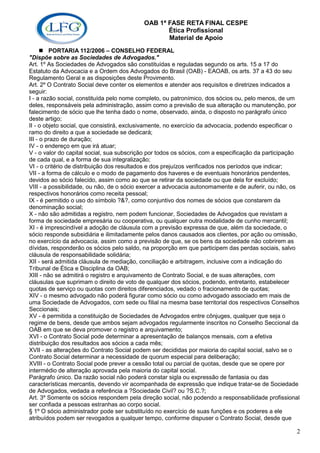OAB 1ª FASE RETA FINAL CESPE
                                                  Ética Profissional
                                                  Material de Apoio
         PORTARIA 112/2006 – CONSELHO FEDERAL
"Dispõe sobre as Sociedades de Advogados."
Art. 1º As Sociedades de Advogados são constituídas e reguladas segundo os arts. 15 a 17 do
Estatuto da Advocacia e a Ordem dos Advogados do Brasil (OAB) - EAOAB, os arts. 37 a 43 do seu
Regulamento Geral e as disposições deste Provimento.
Art. 2º O Contrato Social deve conter os elementos e atender aos requisitos e diretrizes indicados a
seguir:
I - a razão social, constituída pelo nome completo, ou patronímico, dos sócios ou, pelo menos, de um
deles, responsáveis pela administração, assim como a previsão de sua alteração ou manutenção, por
falecimento de sócio que lhe tenha dado o nome, observado, ainda, o disposto no parágrafo único
deste artigo;
II - o objeto social, que consistirá, exclusivamente, no exercício da advocacia, podendo especificar o
ramo do direito a que a sociedade se dedicará;
III - o prazo de duração;
IV - o endereço em que irá atuar;
V - o valor do capital social, sua subscrição por todos os sócios, com a especificação da participação
de cada qual, e a forma de sua integralização;
VI - o critério de distribuição dos resultados e dos prejuízos verificados nos períodos que indicar;
VII - a forma de cálculo e o modo de pagamento dos haveres e de eventuais honorários pendentes,
devidos ao sócio falecido, assim como ao que se retirar da sociedade ou que dela for excluído;
VIII - a possibilidade, ou não, de o sócio exercer a advocacia autonomamente e de auferir, ou não, os
respectivos honorários como receita pessoal;
IX - é permitido o uso do símbolo ?&?, como conjuntivo dos nomes de sócios que constarem da
denominação social;
X - não são admitidas a registro, nem podem funcionar, Sociedades de Advogados que revistam a
forma de sociedade empresária ou cooperativa, ou qualquer outra modalidade de cunho mercantil;
XI - é imprescindível a adoção de cláusula com a previsão expressa de que, além da sociedade, o
sócio responde subsidiária e ilimitadamente pelos danos causados aos clientes, por ação ou omissão,
no exercício da advocacia, assim como a previsão de que, se os bens da sociedade não cobrirem as
dívidas, responderão os sócios pelo saldo, na proporção em que participem das perdas sociais, salvo
cláusula de responsabilidade solidária;
XII - será admitida cláusula de mediação, conciliação e arbitragem, inclusive com a indicação do
Tribunal de Ética e Disciplina da OAB;
XIII - não se admitirá o registro e arquivamento de Contrato Social, e de suas alterações, com
cláusulas que suprimam o direito de voto de qualquer dos sócios, podendo, entretanto, estabelecer
quotas de serviço ou quotas com direitos diferenciados, vedado o fracionamento de quotas;
XIV - o mesmo advogado não poderá figurar como sócio ou como advogado associado em mais de
uma Sociedade de Advogados, com sede ou filial na mesma base territorial dos respectivos Conselhos
Seccionais;
XV - é permitida a constituição de Sociedades de Advogados entre cônjuges, qualquer que seja o
regime de bens, desde que ambos sejam advogados regularmente inscritos no Conselho Seccional da
OAB em que se deva promover o registro e arquivamento;
XVI - o Contrato Social pode determinar a apresentação de balanços mensais, com a efetiva
distribuição dos resultados aos sócios a cada mês;
XVII - as alterações do Contrato Social podem ser decididas por maioria do capital social, salvo se o
Contrato Social determinar a necessidade de quorum especial para deliberação;
XVIII - o Contrato Social pode prever a cessão total ou parcial de quotas, desde que se opere por
intermédio de alteração aprovada pela maioria do capital social.
Parágrafo único. Da razão social não poderá constar sigla ou expressão de fantasia ou das
características mercantis, devendo vir acompanhada de expressão que indique tratar-se de Sociedade
de Advogados, vedada a referência a ?Sociedade Civil? ou ?S.C.?;
Art. 3º Somente os sócios respondem pela direção social, não podendo a responsabilidade profissional
ser confiada a pessoas estranhas ao corpo social.
§ 1º O sócio administrador pode ser substituído no exercício de suas funções e os poderes a ele
atribuídos podem ser revogados a qualquer tempo, conforme dispuser o Contrato Social, desde que

                                                                                                    2
 