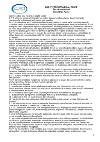OAB 1ª FASE RETA FINAL CESPE
                                                  Ética Profissional
                                                  Material de Apoio
assim decidido pela maioria do capital social.
§ 2º O sócio, ou sócios administradores, podem delegar funções próprias da administração
operacional a profissionais contratados para esse fim.
Art. 4º A exclusão de sócio pode ser deliberada pela maioria do capital social, mediante alteração
contratual, desde que observados os termos e condições expressamente previstos no Contrato Social.
Parágrafo único. O pedido de registro e arquivamento de alteração contratual, envolvendo a exclusão
de sócio, deve estar instruído com a prova de comunicação feita pessoalmente ao interessado, ou, na
sua impossibilidade, por declaração certificada por oficial de registro de títulos e documentos.
Art. 5º Nos casos em que houver redução do número de sócios à unipessoalidade, a pluralidade de
sócios deverá ser reconstituída em até 180 (cento e oitenta) dias, sob pena de dissolução da
sociedade.
Art. 6º As Sociedades de Advogados, no exercício de suas atividades, somente podem praticar os atos
indispensáveis às suas finalidades, assim compreendidos, dentre outros, os de sua administração
regular, a celebração de contratos em geral para representação, consultoria, assessoria e defesa de
clientes por intermédio de advogados de seus quadros.
Parágrafo único. Os atos privativos de advogado devem ser exercidos pelos sócios ou por advogados
vinculados à sociedade, como associados ou como empregados, mesmo que os resultados revertam
para o patrimônio social.
Art. 7º O registro de constituição das Sociedades de Advogados e o arquivamento de suas alterações
contratuais devem ser feitos perante o Conselho Seccional da OAB em que forem inscritos seus
membros, mediante prévia deliberação do próprio Conselho ou de órgão a que delegar tais atribuições,
na forma do respectivo Regimento Interno, devendo o Conselho Seccional, na forma do disposto no
Provimento nº 98/2002, evitar o registro de sociedades com razões sociais semelhantes ou idênticas
ou provocar a correção dos que tiverem sido efetuados em duplicidade, observado o critério da
precedência.
§ 1º O Contrato Social que previr a criação de filial, bem assim o instrumento de alteração contratual
para essa finalidade, devem ser registrados também no Conselho Seccional da OAB, em cujo território
deva funcionar a filial, promovida a inscrição suplementar dos advogados que aí devam atuar.
§ 2º O número do registro da Sociedade de Advogados deve ser indicado em todos os contratos que
esta celebrar.
Art. 8º Serão averbados à margem do registro da sociedade e, a juízo de cada Conselho Seccional,
em livro próprio ou ficha de controle mantidos para tal fim:
I - o falecimento do sócio;
II - a declaração unilateral de retirada feita por sócios que nela não queiram mais continuar;
III - os ajustes de sua associação com advogados, sem vínculo de emprego, para atuação profissional
e participação nos resultados;
IV - os ajustes de associação ou de colaboração com outras Sociedades de Advogados;
V - o requerimento de registro e autenticação de livros e documentos da sociedade;
VI - a abertura de filial em outra Unidade da Federação;
VII - os demais atos que a sociedade julgar convenientes ou que possam envolver interesses de
terceiros.
§ 1º As averbações de que tratam os incisos I e II deste artigo não afetam os direitos de apuração de
haveres dos herdeiros do falecido ou do sócio retirante.
§ 2º Os Contratos de Associação com advogados sem vínculo empregatício devem ser apresentados
para averbação em 3 (três) vias, mediante requerimento dirigido ao Presidente do Conselho Seccional,
observado o seguinte:
I - uma via ficará arquivada no Conselho Seccional e as outras duas serão devolvidas para as partes,
com a anotação da averbação realizada;
II - para cada advogado associado deverá ser apresentado um contrato em separado, contendo todas
as cláusulas que irão reger as relações e condições da associação estabelecida pelas partes.
§ 3º As associações entre Sociedades de Advogados não podem conduzir a que uma passe a ser
sócia de outra, cumprindo-lhes respeitar a regra de que somente advogados, pessoas naturais, podem
constituir Sociedade de Advogados.
Art. 9º Os documentos e livros contábeis que venham a ser adotados pela Sociedade de Advogados,
para conferir, em face de terceiros, eficácia ao respectivo conteúdo ou aos lançamentos neles

                                                                                                    3
 