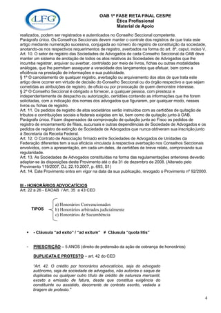 OAB 1ª FASE RETA FINAL CESPE
                                                  Ética Profissional
                                                  Material de Apoio
realizados, podem ser registrados e autenticados no Conselho Seccional competente.
Parágrafo único. Os Conselhos Seccionais devem manter o controle dos registros de que trata este
artigo mediante numeração sucessiva, conjugada ao número do registro de constituição da sociedade,
anotando-os nos respectivos requerimentos de registro, averbados na forma do art. 8º, caput, inciso V.
Art. 10. O setor de registro das Sociedades de Advogados de cada Conselho Seccional da OAB deve
manter um sistema de anotação de todos os atos relativos às Sociedades de Advogados que lhe
incumba registrar, arquivar ou averbar, controlado por meio de livros, fichas ou outras modalidades
análogas, que lhe permitam assegurar a veracidade dos lançamentos que efetuar, bem como a
eficiência na prestação de informações e sua publicidade.
§ 1º O cancelamento de qualquer registro, averbação ou arquivamento dos atos de que trata este
artigo deve ocorrer em virtude de decisão do Conselho Seccional ou do órgão respectivo a que sejam
cometidas as atribuições de registro, de ofício ou por provocação de quem demonstre interesse.
§ 2º O Conselho Seccional é obrigado a fornecer, a qualquer pessoa, com presteza e
independentemente de despacho ou autorização, certidões contendo as informações que lhe forem
solicitadas, com a indicação dos nomes dos advogados que figurarem, por qualquer modo, nesses
livros ou fichas de registro.
Art. 11. Os pedidos de registro de atos societários serão instruídos com as certidões de quitação de
tributos e contribuições sociais e federais exigidas em lei, bem como de quitação junto à OAB.
Parágrafo único. Ficam dispensados da comprovação de quitação junto ao Fisco os pedidos de
registro de encerramento de filiais, sucursais e outras dependências de Sociedade de Advogados e os
pedidos de registro de extinção de Sociedade de Advogados que nunca obtiveram sua inscrição junto
à Secretaria da Receita Federal.
Art. 12. O Contrato de Associação firmado entre Sociedades de Advogados de Unidades da
Federação diferentes tem a sua eficácia vinculada à respectiva averbação nos Conselhos Seccionais
envolvidos, com a apresentação, em cada um deles, de certidões de breve relato, comprovando sua
regularidade.
Art. 13. As Sociedades de Advogados constituídas na forma das regulamentações anteriores deverão
adaptar-se às disposições deste Provimento até o dia 31 de dezembro de 2008. (Alterado pelo
Provimento 119/2007, DJ, 22.10.2007, p. 693, S1)
Art. 14. Este Provimento entra em vigor na data da sua publicação, revogado o Provimento nº 92/2000.


III - HONORÁRIOS ADVOCATÍCIOS
Art. 22 a 26 - EAOAB / Art. 35 a 43 CED


                   a) Honorários Convencionados
       TIPOS       b) Honorários arbitrados judicialmente
                   c) Honorários de Sucumbência


       - Cláusula “ad exito” / “ad exitum” ≠ Cláusula “quota litis”


   -   PRESCRIÇÃO – 5 ANOS (direito de pretensão da ação de cobrança de honorários)

       DUPLICATA E PROTESTO – art. 42 do CED

       “Art. 42. O crédito por honorários advocatícios, seja do advogado
       autônomo, seja de sociedade de advogados, não autoriza o saque de
       duplicatas ou qualquer outro título de crédito de natureza mercantil,
       exceto a emissão de fatura, desde que constitua exigência do
       constituinte ou assistido, decorrente de contrato escrito, vedada a
       tiragem de protesto.”

                                                                                                    4
 