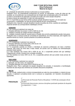 OAB 1ª FASE RETA FINAL CESPE
                                                   Ética Profissional
                                                   Material de Apoio
IV - prestação de relevantes serviços à advocacia ou à causa pública.
Parágrafo único. Os antecedentes profissionais do inscrito, as atenuantes, o grau de culpa por ele
revelada, as circunstâncias e as conseqüências da infração são consideradas para o fim de decidir:
a) sobre a conveniência da aplicação cumulativa da multa e de outra sanção disciplinar;
b) sobre o tempo de suspensão e o valor da multa aplicáveis.
Art. 41. É permitido ao que tenha sofrido qualquer sanção disciplinar requerer, um ano após seu
cumprimento, a reabilitação, em face de provas efetivas de bom comportamento.
Parágrafo único. Quando a sanção disciplinar resultar da prática de crime, o pedido de reabilitação
depende também da correspondente reabilitação criminal.

     CENSURA
Art. 36. A censura é aplicável nos casos de:
I - infrações definidas nos incisos I a XVI e XXIX do art. 34;
II - violação a preceito do Código de Ética e Disciplina;
III - violação a preceito desta lei, quando para a infração não se tenha estabelecido sanção mais grave.
Parágrafo único. A censura pode ser convertida em advertência, em ofício reservado, sem registro nos
assenta-mentos do inscrito, quando presente circunstância atenuante.

     SUSPENSÃO
Art. 37. A suspensão é aplicável nos casos de:
I - infrações definidas nos incisos XVII a XXV do art. 34;
II - reincidência em infração disciplinar.
§ 1º A suspensão acarreta ao infrator a interdição do exercício profissional, em todo o território
nacional, pelo prazo de trinta dias a doze meses, de acordo com os critérios de individualização
previstos neste capítulo.
§ 2º Nas hipóteses dos incisos XXI e XXIII do art. 34, a suspensão perdura até que satisfaça
integralmente a dívida, inclusive com correção monetária.
§ 3º Na hipótese do inciso XXIV do art. 34, a suspensão perdura até que preste novas provas de
habilitação.

     EXCLUSÃO
Art. 38. A exclusão é aplicável nos casos de:
I - aplicação, por três vezes, de suspensão;
II - infrações definidas nos incisos XXVI a XXVIII do art. 34.
Parágrafo único. Para a aplicação da sanção disciplinar de exclusão, é necessária a manifestação
favorável de dois terços dos membros do Conselho Seccional competente.

   MULTA
Art. 39. A multa, variável entre o mínimo correspondente ao valor de uma anuidade e o máximo de seu
décuplo, é aplicável cumulativa-mente com a censura ou suspensão, em havendo circunstâncias
agravantes.


                        a) Prescrição da Pretensão Punitiva Disciplinar: 5 ANOS (da constatação oficial
  PRESCRIÇÃO            do fato)
                        b) Prescrição Intercorrente: processo disciplinar paralisado (pendente de despacho
                        ou julgamento) = 3 anos




                                                                                                      7
 