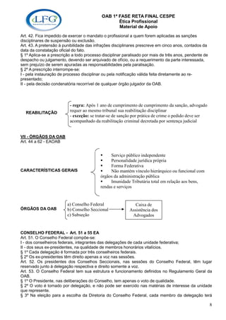 OAB 1ª FASE RETA FINAL CESPE
                                                  Ética Profissional
                                                  Material de Apoio
Art. 42. Fica impedido de exercer o mandato o profissional a quem forem aplicadas as sanções
disciplinares de suspensão ou exclusão.
Art. 43. A pretensão à punibilidade das infrações disciplinares prescreve em cinco anos, contados da
data da constatação oficial do fato.
§ 1º Aplica-se a prescrição a todo processo disciplinar paralisado por mais de três anos, pendente de
despacho ou julgamento, devendo ser arquivado de ofício, ou a requerimento da parte interessada,
sem prejuízo de serem apuradas as responsabilidades pela paralisação.
§ 2º A prescrição interrompe-se:
I - pela instauração de processo disciplinar ou pela notificação válida feita diretamente ao re-
presentado;
II - pela decisão condenatória recorrível de qualquer órgão julgador da OAB.




                          - regra: Após 1 ano de cumprimento de cumprimento da sanção, advogado
  REABILITAÇÃO            requer ao mesmo tribunal sua reabilitação disciplinar
                          - exceção: se tratar-se de sanção por prática de crime o pedido deve ser
                          acompanhado da reabilitação criminal decretada por sentença judicial


VII - ÓRGÃOS DA OAB
Art. 44 a 62 - EAOAB


                                                Serviço público independente
                                                Personalidade jurídica própria
                                                Forma Federativa
CARACTERÍSTICAS GERAIS                          Não mantém vínculo hierárquico ou funcional com
                                           órgãos da administração pública
                                                Imunidade Tributária total em relação aos bens,
                                           rendas e serviços


                         a) Conselho Federal                 Caixa de
ÓRGÃOS DA OAB            b) Conselho Seccional            Assistência dos
                         c) Subseção                       Advogados


CONSELHO FEDERAL - Art. 51 a 55 EA
Art. 51. O Conselho Federal compõe-se:
I - dos conselheiros federais, integrantes das delegações de cada unidade federativa;
II - dos seus ex-presidentes, na qualidade de membros honorários vitalícios.
§ 1º Cada delegação é formada por três conselheiros federais.
§ 2º Os ex-presidentes têm direito apenas a voz nas sessões.
Art. 52. Os presidentes dos Conselhos Seccionais, nas sessões do Conselho Federal, têm lugar
reservado junto à delegação respectiva e direito somente a voz.
Art. 53. O Conselho Federal tem sua estrutura e funcionamento definidos no Regulamento Geral da
OAB.
§ 1º O Presidente, nas deliberações do Conselho, tem apenas o voto de qualidade.
§ 2º O voto é tomado por delegação, e não pode ser exercido nas matérias de interesse da unidade
que represente.
§ 3º Na eleição para a escolha da Diretoria do Conselho Federal, cada membro da delegação terá

                                                                                                        8
 