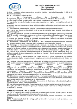 OAB 1ª FASE RETA FINAL CESPE
                                                    Ética Profissional
                                                    Material de Apoio
direito a 1 (um) voto, vedado aos membros honorários vitalícios ( alteração feita pela Lei 11.179, de 22
de setembro de 2005)
Art. 54. Compete ao Conselho Federal:
I         -        dar        cumprimento           efetivo     às        finalidades      da        OAB;
II - representar, em juízo ou fora dele, os interesses coletivos ou individuais dos advogados;
III - velar pela dignidade, independência, prerrogativas e valorização da advocacia;
IV - representar, com exclusividade, os advogados brasileiros nos órgãos e eventos internacionais da
advocacia;
V - editar e alterar o Regulamento Geral, o Código de Ética e Disciplina, e os Provimentos que julgar
necessário;
VI - adotar medidas para assegurar o regular funcionamento dos Conselhos Seccionais;
VII - intervir nos Conselhos Seccionais, onde e quando constatar grave violação desta lei ou do
regulamento geral;
VIII - cassar ou modificar, de ofício ou mediante representação, qualquer ato, de órgão ou autoridade
da OAB, contrário a esta lei, ao regulamento geral, ao Código de Ética e Disciplina, e aos Provimentos,
ouvida             a          autoridade           ou         o          órgão          em         causa;
IX - julgar, em grau de recurso, as questões decididas pelos Conselhos Seccionais, nos casos
previstos neste estatuto e no regulamento geral;
X - dispor sobre a identificação dos inscritos na OAB e sobre os respectivos símbolos privativos;
XI - apreciar o relatório anual e deliberar sobre o balanço e as contas de sua diretoria;
XII - homologar ou mandar suprir relatório anual, o balanço e as contas dos Conselhos Seccionais;
XIII - elaborar as listas constitucionalmente previstas, para o preenchimento dos cargos nos tribunais
judiciários de âmbito nacional ou interestadual, com advogados que estejam em pleno exercício da
profissão, vedada a inclusão de nome de membro do próprio Conselho ou de outro órgão da OAB;
XIV - ajuizar ação direta de inconstitucionalidade de normas legais e atos normativos, ação civil
pública, mandado de segurança coletivo, mandado de injunção e demais ações cuja legitimação lhe
seja outorgada por lei;
XV - colaborar com o aperfeiçoamento dos cursos jurídicos, e opinar, previamente, nos pedidos
apresentados aos órgãos competentes para criação, reconhecimento ou credenciamento desses cur-
sos;
XVI - autorizar, pela maioria absoluta das delegações, a oneração ou alienação de seus bens imóveis;
XVII - participar de concursos públicos, nos casos previstos na Constituição e na lei, em todas as suas
fases,          quando           tiverem         abrangência       nacional         ou      interestadual;
XVIII           -         resolver          os         casos       omissos           neste       estatuto.
Parágrafo único. A intervenção referida no inciso VII deste artigo depende de prévia aprovação por
dois terços das delegações, garantido o amplo direito de defesa do Conselho Seccional respectivo,
nomeando-se            diretoria       provisória       para    o       prazo       que     se       fixar.
Art. 55. A diretoria do Conselho Federal é composta de um Presidente, de um Vice- Presidente, de um
Secretário-Geral, de um Secretário-Geral Adjunto e de um Tesoureiro.
§ 1º O Presidente exerce a representação nacional e internacional da OAB, competindo-lhe convocar o
Conselho Federal, presidi-lo, representá-lo ativa e passivamente, em juízo ou fora dele, promover-lhe a
administração patrimonial e dar execução às suas decisões.
§ 2º O regulamento geral define as atribuições dos membros da diretoria e a ordem de substituição em
caso de vacância, licença, falta ou impedimento.
§ 3º Nas deliberações do Conselho Federal, os membros da diretoria votam como membros de suas
delegações, cabendo ao Presidente, apenas, o voto de qualidade e o direito de embargar a decisão,
se esta não for unânime.

CONSELHO SECCIONAL - Art. 56 a 59 EA
Art. 56. O Conselho Seccional compõe-se de conselheiros em número proporcional ao de seus
inscritos, segundo critérios estabelecidos no regulamento geral.
§ 1º São membros honorários vitalícios os seus ex-presidentes, somente com direito a voz em suas
sessões.
§ 2º O Presidente do Instituto dos Advogados local é membro honorário, somente com direito a voz
nas sessões do Conselho.

                                                                                                         9
 