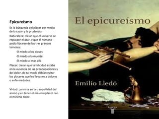 Epicureísmo
Es la búsqueda del placer por medio
de la razón y la prudencia.
Naturaleza: creían que el universo se
regia por el azar, y que el humano
podía librarse de los tres grandes
temores:
-El miedo a los dioses
-El miedo a la muerte
-El miedo al mas allá
Placer: creían que la felicidad estaba
en la ausencia de las preocupaciones y
del dolor, de tal modo debían evitar
los placeres que les llevasen a dolores
o enfermedades.
Virtud: consiste en la tranquilidad del
animo y en tener el máximo placer con
el mínimo dolor.
 