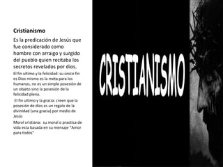 Cristianismo
Es la predicación de Jesús que
fue considerado como
hombre con arraigo y surgido
del pueblo quien recitaba los
secretos revelados por dios.
El fin ultimo y la felicidad: su único fin
es Dios mismo es la meta para los
humanos, no es un simple posesión de
un objeto sino la posesión de la
felicidad plena.
El fin ultimo y la gracia: creen que la
posesión de dios es un regalo de la
divinidad (una gracia) por medio de
Jesús
Moral cristiana: su moral o practica de
vida esta basada en su mensaje “Amor
para todos”
 