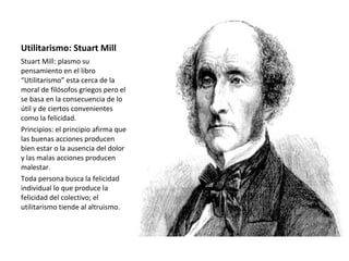 Utilitarismo: Stuart Mill
Stuart Mill: plasmo su
pensamiento en el libro
“Utilitarismo” esta cerca de la
moral de filósofos griegos pero el
se basa en la consecuencia de lo
útil y de ciertos convenientes
como la felicidad.
Principios: el principio afirma que
las buenas acciones producen
bien estar o la ausencia del dolor
y las malas acciones producen
malestar.
Toda persona busca la felicidad
individual lo que produce la
felicidad del colectivo; el
utilitarismo tiende al altruismo.
 