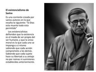 El existencialismo de
Sartre
Es una corriente creada por
varios autores en la que
resalta lo siguiente: “Si Dios
esta muerto todo esta
permitido”
Los existencialistas
defienden que la existencia
es el modo de ser propio del
ser humano, y que la única
moral es la que cada uno se
imponga a si mismo
sabiendo que cada acción
compromete a los demás.
Sabiendo que cada sujeto
hace su libertad a su antojo
no por nomas ni sumisiones
establecidas anteriormente.
 